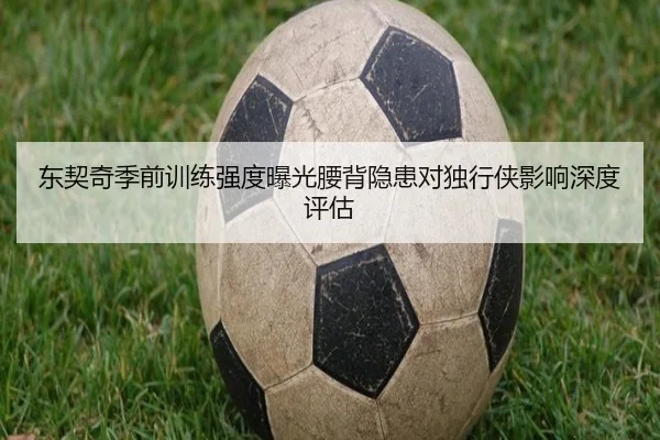 东契奇季前训练强度曝光腰背隐患对独行侠影响深度评估