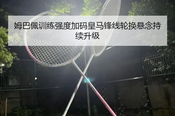 姆巴佩训练强度加码皇马锋线轮换悬念持续升级