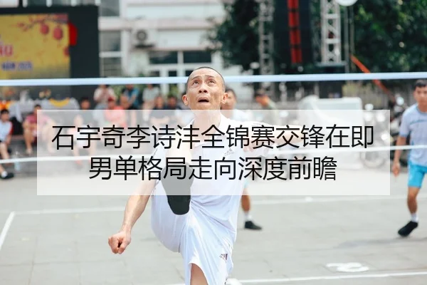 石宇奇李诗沣全锦赛交锋在即 男单格局走向深度前瞻